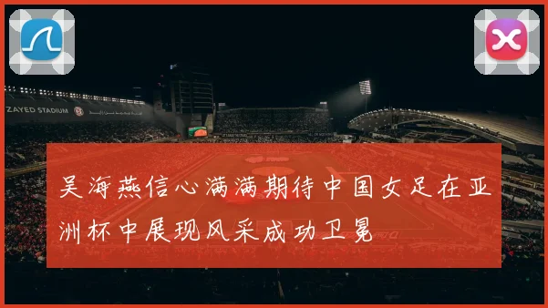 吴海燕信心满满期待中国女足在亚洲杯中展现风采成功卫冕