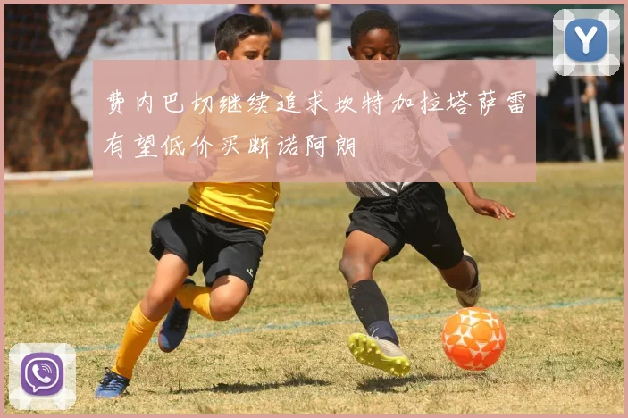 费内巴切继续追求坎特加拉塔萨雷有望低价买断诺阿朗