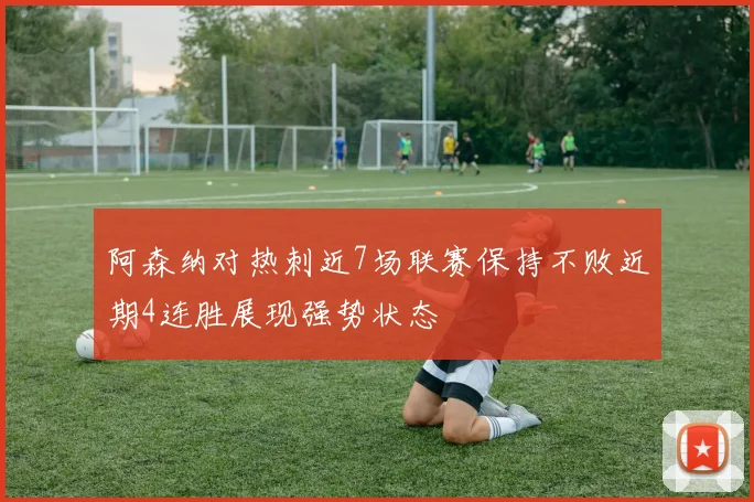 阿森纳对热刺近7场联赛保持不败近期4连胜展现强势状态
