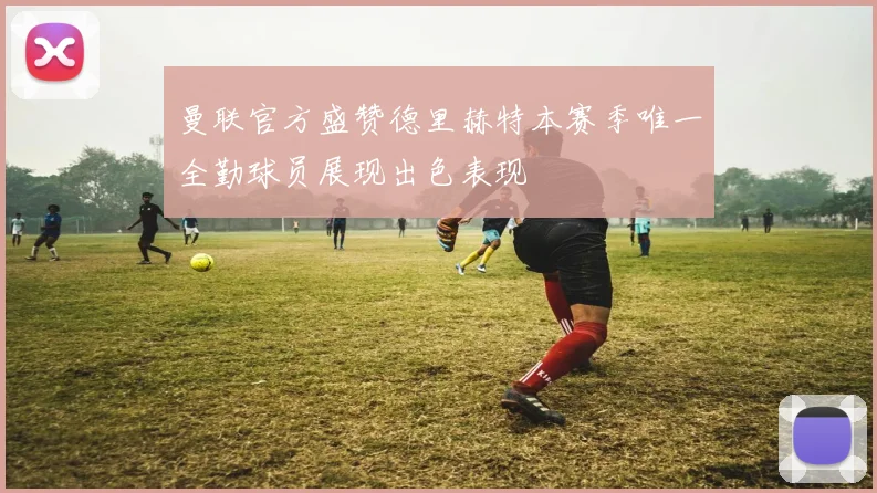 曼联官方盛赞德里赫特本赛季唯一全勤球员展现出色表现