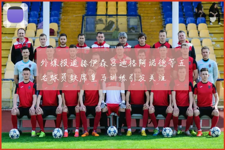 外媒报道赫伊森吕迪格阿诺德等五名球员缺席皇马训练引发关注