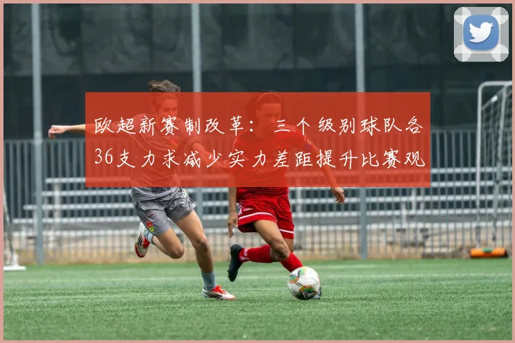 欧超新赛制改革：三个级别球队各36支力求减少实力差距提升比赛观赏性
