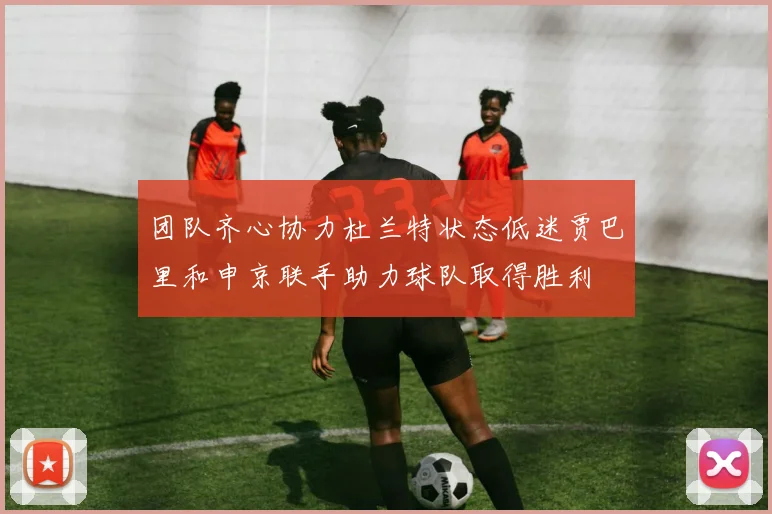 团队齐心协力杜兰特状态低迷贾巴里和申京联手助力球队取得胜利