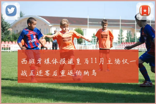 西班牙媒体报道皇马11月主场仅一战五连客后重返伯纳乌